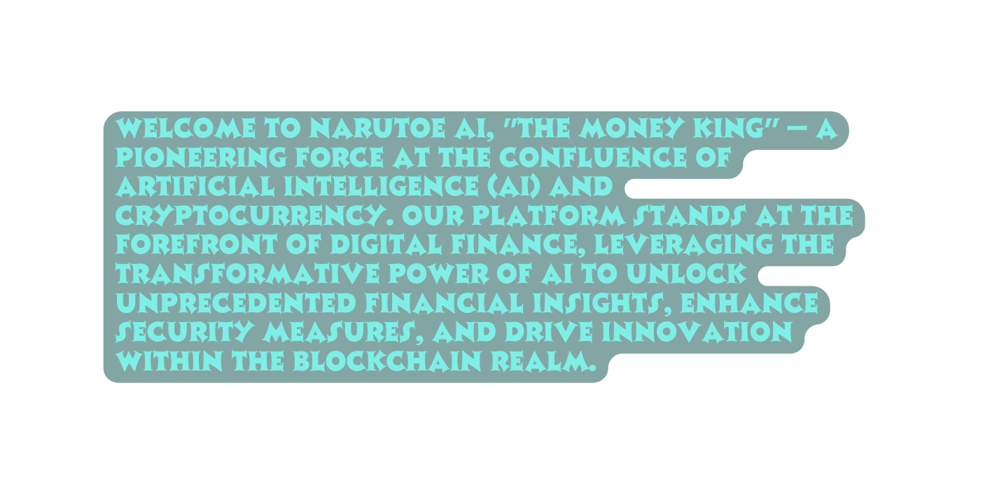 Welcome to NARUTOE AI The Money King a pioneering force at the confluence of artificial intelligence AI and cryptocurrency Our platform stands at the forefront of digital finance leveraging the transformative power of AI to unlock unprecedented financial insights enhance security measures and drive innovation within the blockchain realm